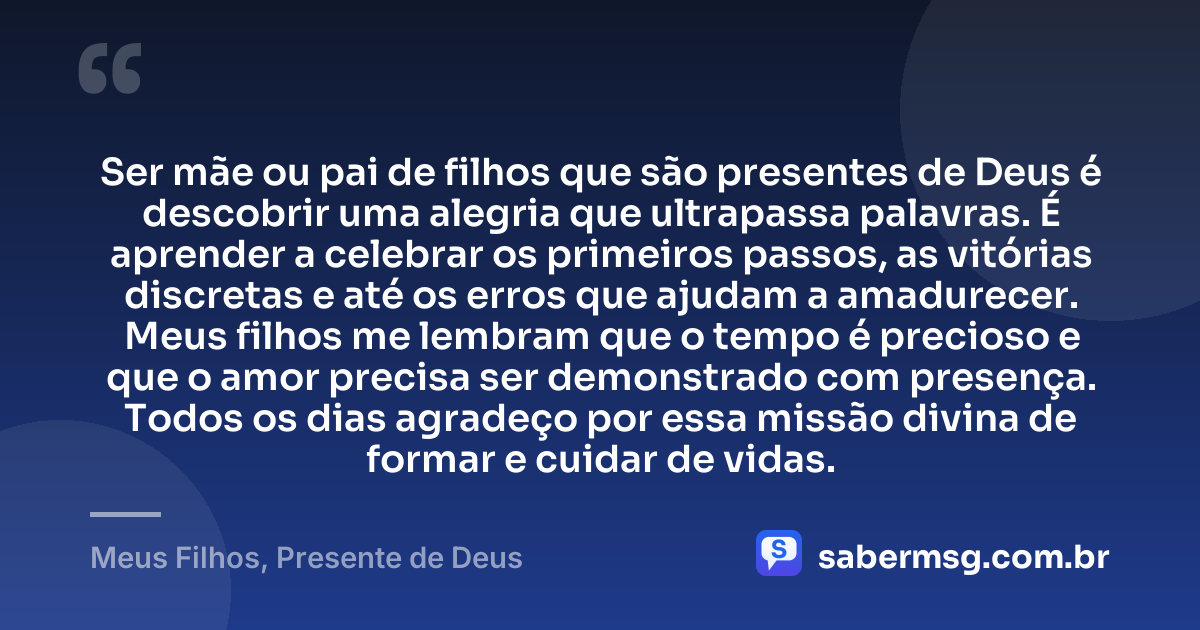 Ser mãe ou pai de filhos que são presentes de Deus é descobrir uma alegria que ultrapassa palavras. É aprender a celebrar os primeiros passos, as vitórias discretas e até os erros que ajudam a amadurecer. Meus filhos me lembram que o tempo é precioso e que o amor precisa ser demonstrado com presença. Todos os dias agradeço por essa missão divina de formar e cuidar de vidas. — Meus Filhos, Presente de Deus
