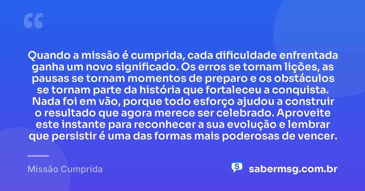 Quando a missão é cumprida, cada dificuldade enfrentada ganha um novo significado. Os erros se tornam lições, as pausas se tornam momentos de preparo e os obstáculos se tornam parte da história que fortaleceu a conquista. Nada foi em vão, porque todo esforço ajudou a construir o resultado que agora merece ser celebrado. Aproveite este instante para reconhecer a sua evolução e lembrar que persistir é uma das formas mais poderosas de vencer. — Missão Cumprida
