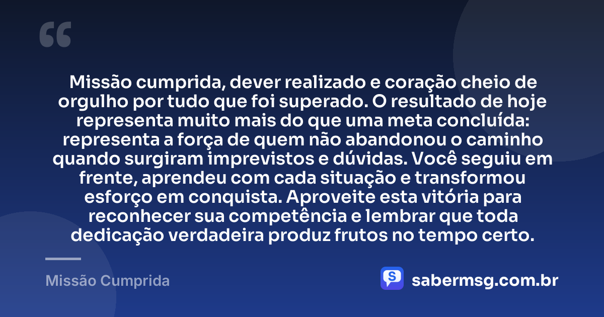 Missão cumprida, dever realizado e coração cheio de orgulho por tudo que foi superado. O resultado de hoje representa muito mais do que uma meta concluída: representa a força de quem não abandonou o caminho quando surgiram imprevistos e dúvidas. Você seguiu em frente, aprendeu com cada situação e transformou esforço em conquista. Aproveite esta vitória para reconhecer sua competência e lembrar que toda dedicação verdadeira produz frutos no tempo certo. — Missão Cumprida