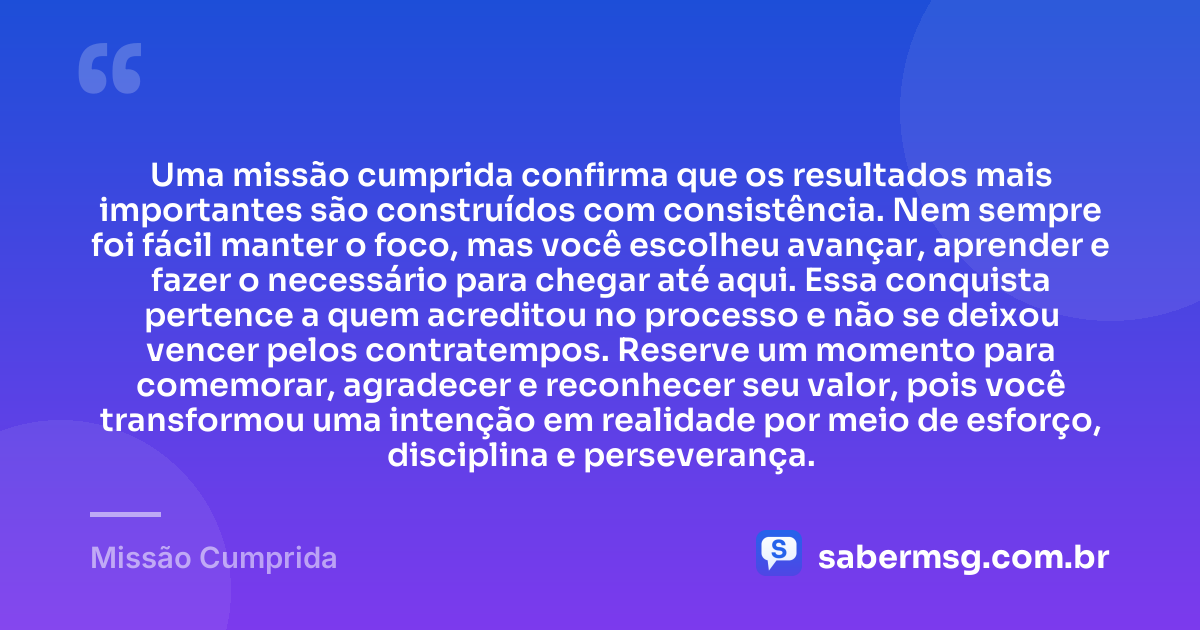 Uma missão cumprida confirma que os resultados mais importantes são construídos com consistência. Nem sempre foi fácil manter o foco, mas você escolheu avançar, aprender e fazer o necessário para chegar até aqui. Essa conquista pertence a quem acreditou no processo e não se deixou vencer pelos contratempos. Reserve um momento para comemorar, agradecer e reconhecer seu valor, pois você transformou uma intenção em realidade por meio de esforço, disciplina e perseverança. — Missão Cumprida