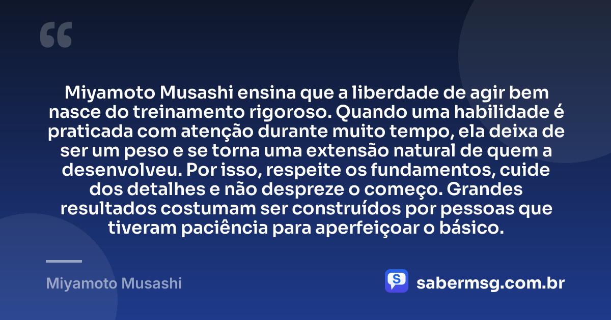 Miyamoto Musashi ensina que a liberdade de agir bem nasce do treinamento rigoroso. Quando uma habilidade é praticada com atenção durante muito tempo, ela deixa de ser um peso e se torna uma extensão natural de quem a desenvolveu. Por isso, respeite os fundamentos, cuide dos detalhes e não despreze o começo. Grandes resultados costumam ser construídos por pessoas que tiveram paciência para aperfeiçoar o básico. — Miyamoto Musashi