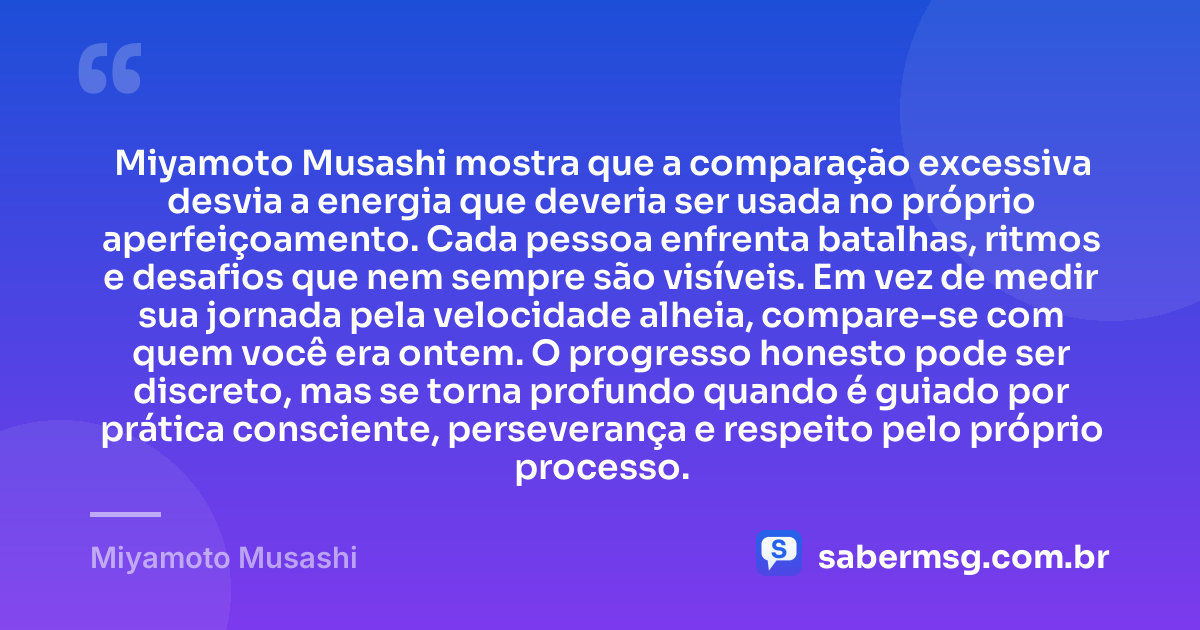 Miyamoto Musashi mostra que a comparação excessiva desvia a energia que deveria ser usada no próprio aperfeiçoamento. Cada pessoa enfrenta batalhas, ritmos e desafios que nem sempre são visíveis. Em vez de medir sua jornada pela velocidade alheia, compare-se com quem você era ontem. O progresso honesto pode ser discreto, mas se torna profundo quando é guiado por prática consciente, perseverança e respeito pelo próprio processo. — Miyamoto Musashi