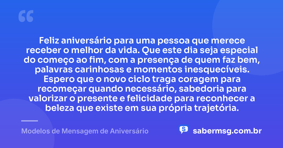 Feliz aniversário para uma pessoa que merece receber o melhor da vida. Que este dia seja especial do começo ao fim, com a presença de quem faz bem, palavras carinhosas e momentos inesquecíveis. Espero que o novo ciclo traga coragem para recomeçar quando necessário, sabedoria para valorizar o presente e felicidade para reconhecer a beleza que existe em sua própria trajetória. — Modelos de Mensagem de Aniversário