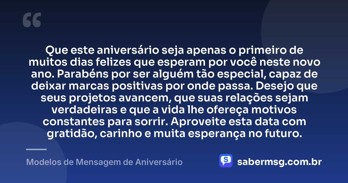 Que este aniversário seja apenas o primeiro de muitos dias felizes que esperam por você neste novo ano. Parabéns por ser alguém tão especial, capaz de deixar marcas positivas por onde passa. Desejo que seus projetos avancem, que suas relações sejam verdadeiras e que a vida lhe ofereça motivos constantes para sorrir. Aproveite esta data com gratidão, carinho e muita esperança no futuro. — Modelos de Mensagem de Aniversário