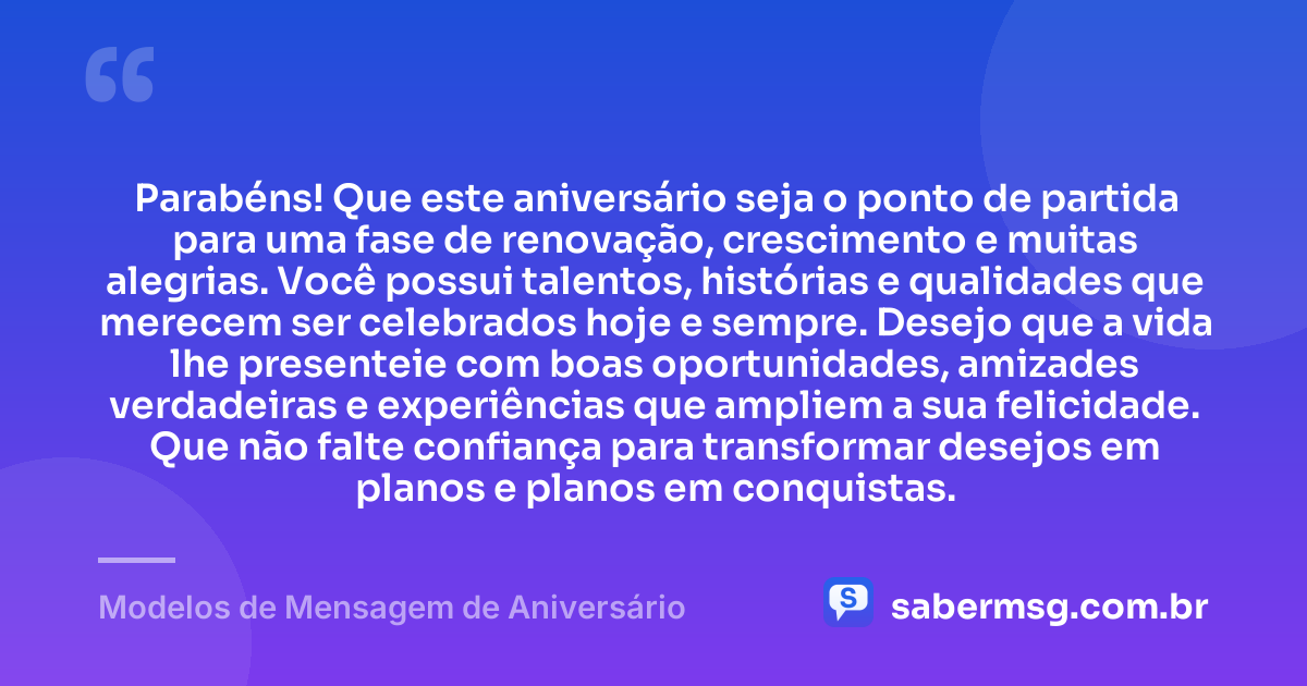 Parabéns! Que este aniversário seja o ponto de partida para uma fase de renovação, crescimento e muitas alegrias. Você possui talentos, histórias e qualidades que merecem ser celebrados hoje e sempre. Desejo que a vida lhe presenteie com boas oportunidades, amizades verdadeiras e experiências que ampliem a sua felicidade. Que não falte confiança para transformar desejos em planos e planos em conquistas. — Modelos de Mensagem de Aniversário