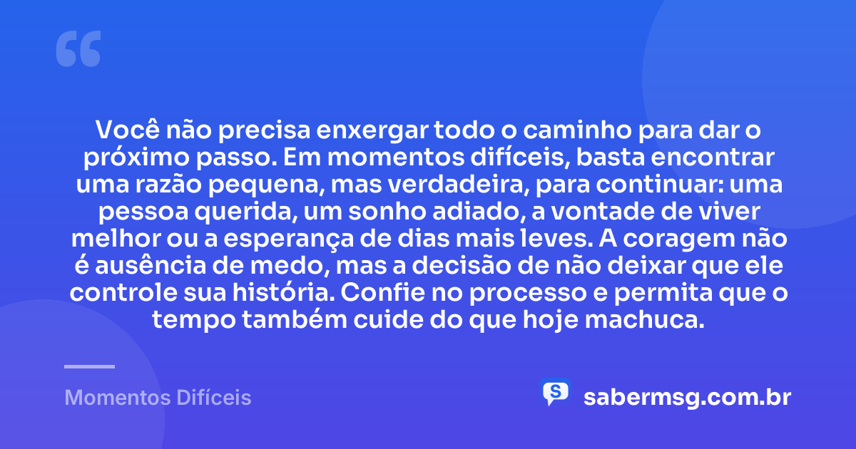 Você não precisa enxergar todo o caminho para dar o próximo passo. Em momentos difíceis, basta encontrar uma razão pequena, mas verdadeira, para continuar: uma pessoa querida, um sonho adiado, a vontade de viver melhor ou a esperança de dias mais leves. A coragem não é ausência de medo, mas a decisão de não deixar que ele controle sua história. Confie no processo e permita que o tempo também cuide do que hoje machuca. — Momentos Difíceis