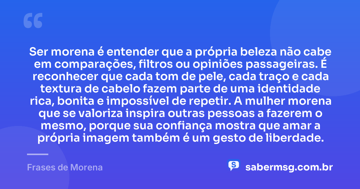 Ser morena é entender que a própria beleza não cabe em comparações, filtros ou opiniões passageiras. É reconhecer que cada tom de pele, cada traço e cada textura de cabelo fazem parte de uma identidade rica, bonita e impossível de repetir. A mulher morena que se valoriza inspira outras pessoas a fazerem o mesmo, porque sua confiança mostra que amar a própria imagem também é um gesto de liberdade. — Frases de Morena