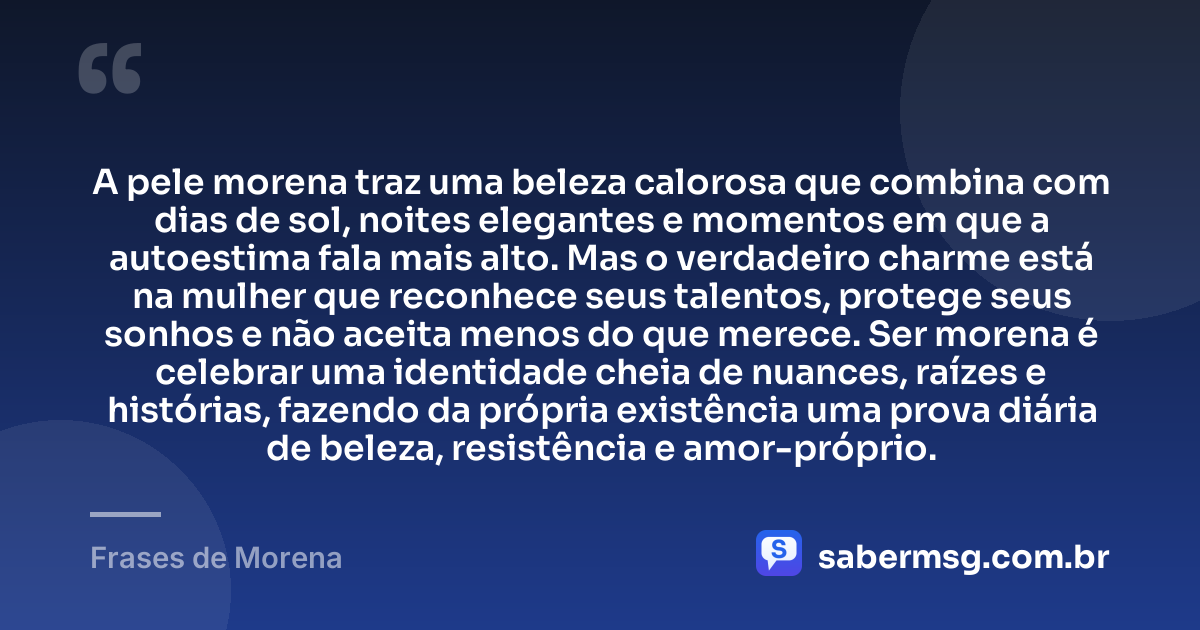 A pele morena traz uma beleza calorosa que combina com dias de sol, noites elegantes e momentos em que a autoestima fala mais alto. Mas o verdadeiro charme está na mulher que reconhece seus talentos, protege seus sonhos e não aceita menos do que merece. Ser morena é celebrar uma identidade cheia de nuances, raízes e histórias, fazendo da própria existência uma prova diária de beleza, resistência e amor-próprio. — Frases de Morena