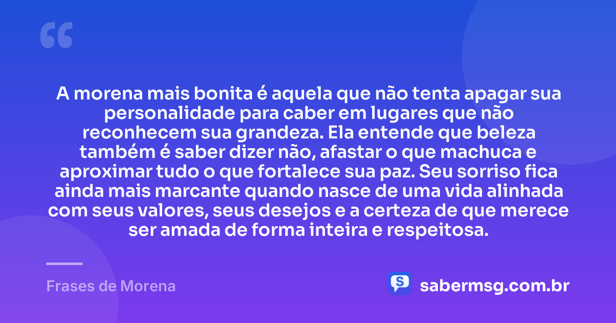 A morena mais bonita é aquela que não tenta apagar sua personalidade para caber em lugares que não reconhecem sua grandeza. Ela entende que beleza também é saber dizer não, afastar o que machuca e aproximar tudo o que fortalece sua paz. Seu sorriso fica ainda mais marcante quando nasce de uma vida alinhada com seus valores, seus desejos e a certeza de que merece ser amada de forma inteira e respeitosa. — Frases de Morena