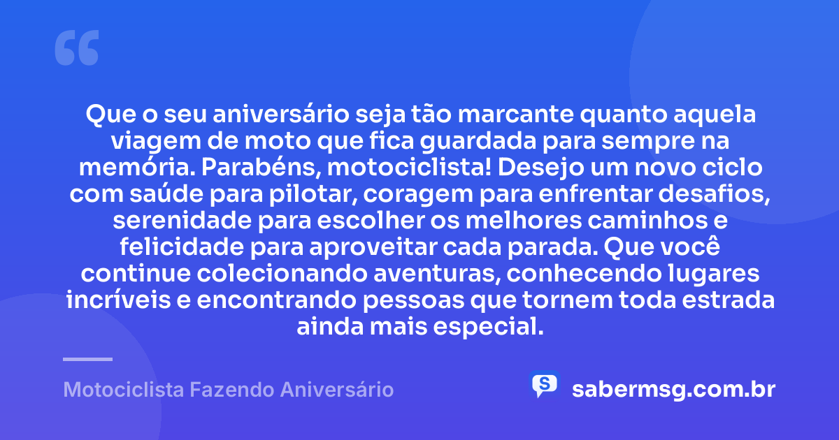 Que o seu aniversário seja tão marcante quanto aquela viagem de moto que fica guardada para sempre na memória. Parabéns, motociclista! Desejo um novo ciclo com saúde para pilotar, coragem para enfrentar desafios, serenidade para escolher os melhores caminhos e felicidade para aproveitar cada parada. Que você continue colecionando aventuras, conhecendo lugares incríveis e encontrando pessoas que tornem toda estrada ainda mais especial. — Motociclista Fazendo Aniversário