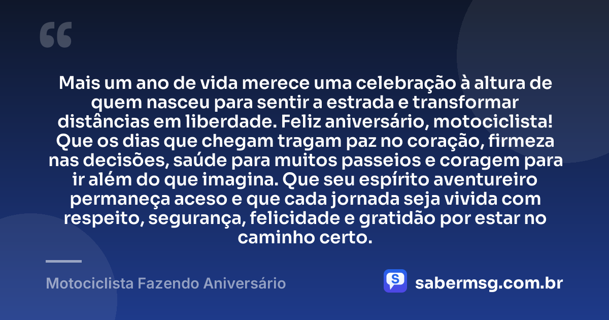 Mais um ano de vida merece uma celebração à altura de quem nasceu para sentir a estrada e transformar distâncias em liberdade. Feliz aniversário, motociclista! Que os dias que chegam tragam paz no coração, firmeza nas decisões, saúde para muitos passeios e coragem para ir além do que imagina. Que seu espírito aventureiro permaneça aceso e que cada jornada seja vivida com respeito, segurança, felicidade e gratidão por estar no caminho certo. — Motociclista Fazendo Aniversário