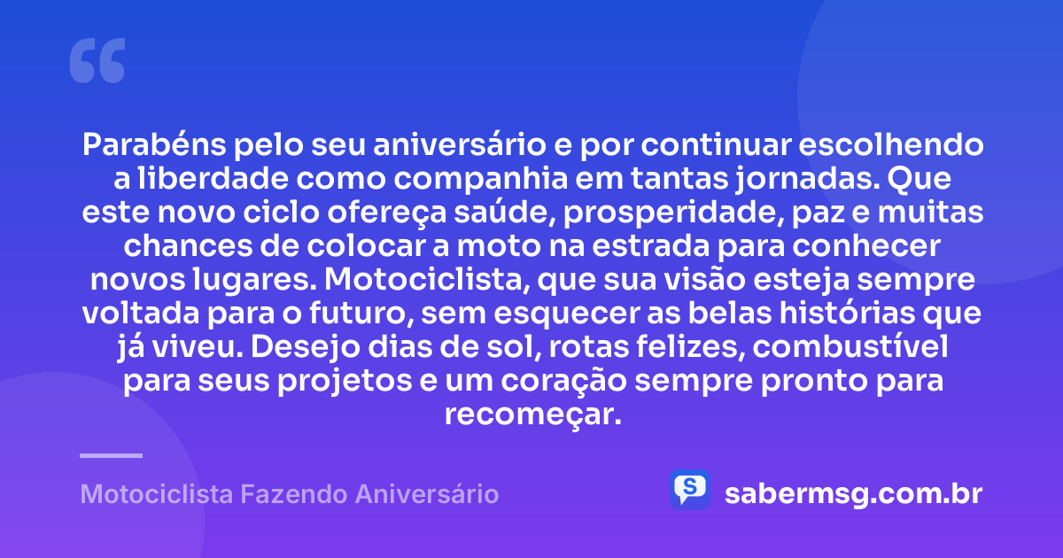 Parabéns pelo seu aniversário e por continuar escolhendo a liberdade como companhia em tantas jornadas. Que este novo ciclo ofereça saúde, prosperidade, paz e muitas chances de colocar a moto na estrada para conhecer novos lugares. Motociclista, que sua visão esteja sempre voltada para o futuro, sem esquecer as belas histórias que já viveu. Desejo dias de sol, rotas felizes, combustível para seus projetos e um coração sempre pronto para recomeçar. — Motociclista Fazendo Aniversário