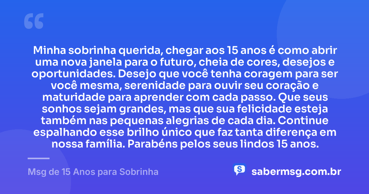 Minha sobrinha querida, chegar aos 15 anos é como abrir uma nova janela para o futuro, cheia de cores, desejos e oportunidades. Desejo que você tenha coragem para ser você mesma, serenidade para ouvir seu coração e maturidade para aprender com cada passo. Que seus sonhos sejam grandes, mas que sua felicidade esteja também nas pequenas alegrias de cada dia. Continue espalhando esse brilho único que faz tanta diferença em nossa família. Parabéns pelos seus lindos 15 anos. — Msg de 15 Anos para Sobrinha