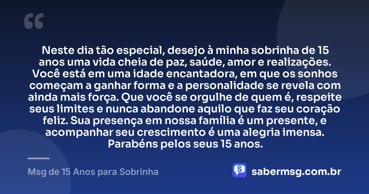 Neste dia tão especial, desejo à minha sobrinha de 15 anos uma vida cheia de paz, saúde, amor e realizações. Você está em uma idade encantadora, em que os sonhos começam a ganhar forma e a personalidade se revela com ainda mais força. Que você se orgulhe de quem é, respeite seus limites e nunca abandone aquilo que faz seu coração feliz. Sua presença em nossa família é um presente, e acompanhar seu crescimento é uma alegria imensa. Parabéns pelos seus 15 anos. — Msg de 15 Anos para Sobrinha