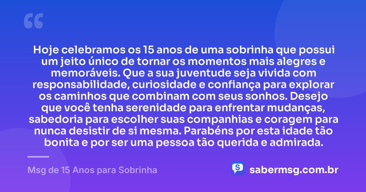 Hoje celebramos os 15 anos de uma sobrinha que possui um jeito único de tornar os momentos mais alegres e memoráveis. Que a sua juventude seja vivida com responsabilidade, curiosidade e confiança para explorar os caminhos que combinam com seus sonhos. Desejo que você tenha serenidade para enfrentar mudanças, sabedoria para escolher suas companhias e coragem para nunca desistir de si mesma. Parabéns por esta idade tão bonita e por ser uma pessoa tão querida e admirada. — Msg de 15 Anos para Sobrinha