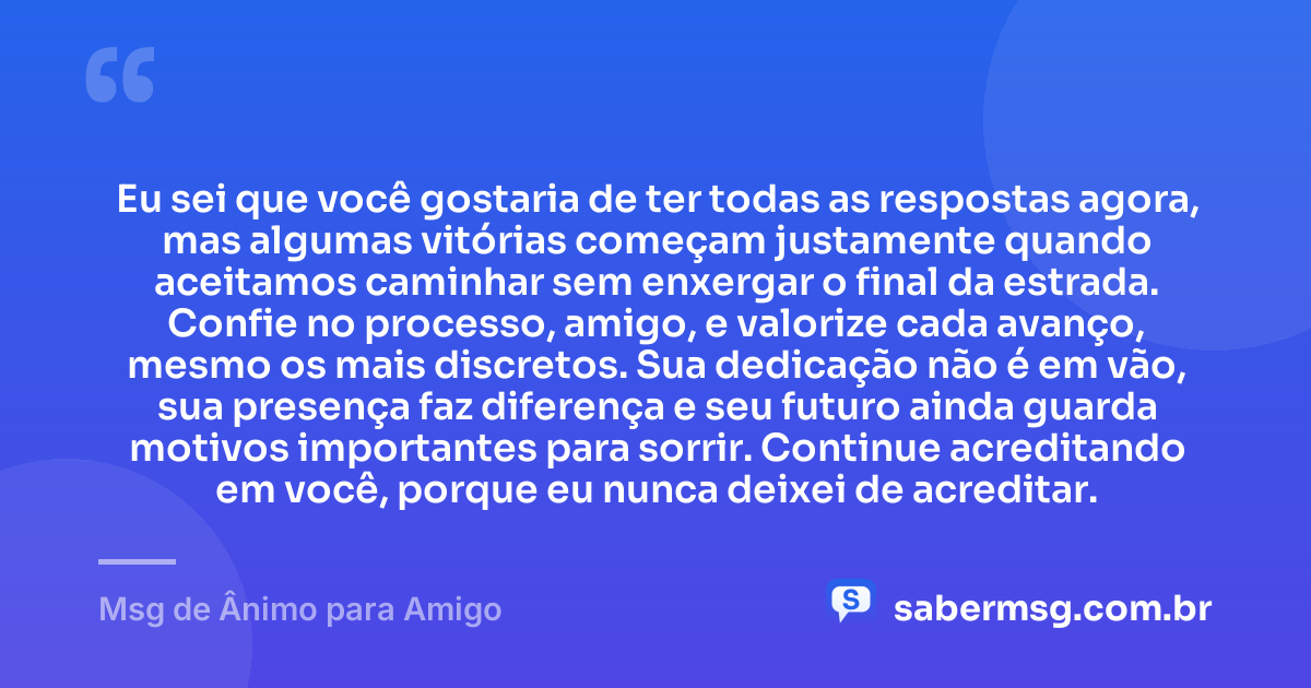 Eu sei que você gostaria de ter todas as respostas agora, mas algumas vitórias começam justamente quando aceitamos caminhar sem enxergar o final da estrada. Confie no processo, amigo, e valorize cada avanço, mesmo os mais discretos. Sua dedicação não é em vão, sua presença faz diferença e seu futuro ainda guarda motivos importantes para sorrir. Continue acreditando em você, porque eu nunca deixei de acreditar. — Msg de Ânimo para Amigo