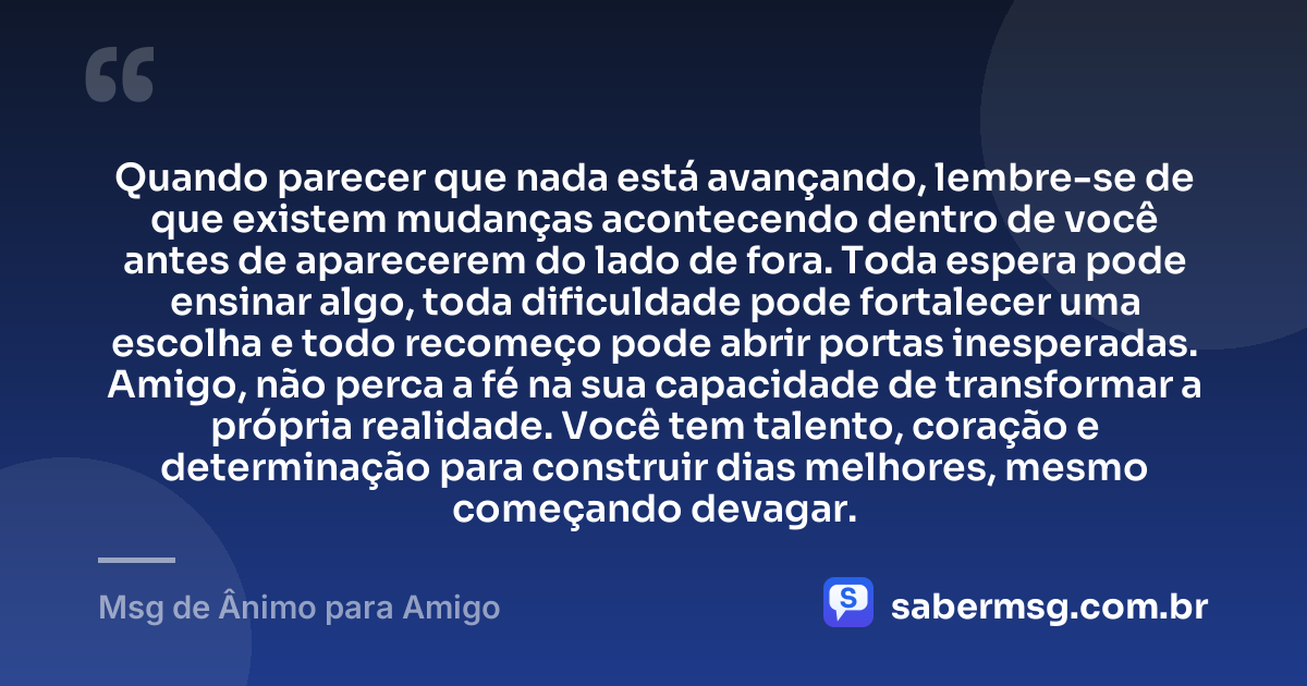 Quando parecer que nada está avançando, lembre-se de que existem mudanças acontecendo dentro de você antes de aparecerem do lado de fora. Toda espera pode ensinar algo, toda dificuldade pode fortalecer uma escolha e todo recomeço pode abrir portas inesperadas. Amigo, não perca a fé na sua capacidade de transformar a própria realidade. Você tem talento, coração e determinação para construir dias melhores, mesmo começando devagar. — Msg de Ânimo para Amigo