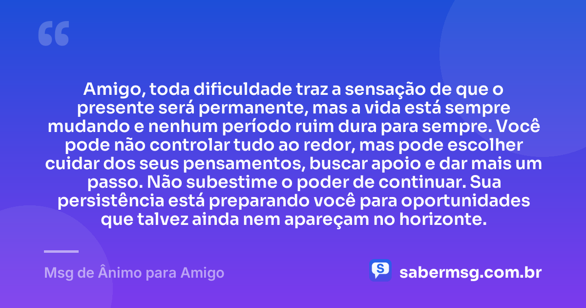 Amigo, toda dificuldade traz a sensação de que o presente será permanente, mas a vida está sempre mudando e nenhum período ruim dura para sempre. Você pode não controlar tudo ao redor, mas pode escolher cuidar dos seus pensamentos, buscar apoio e dar mais um passo. Não subestime o poder de continuar. Sua persistência está preparando você para oportunidades que talvez ainda nem apareçam no horizonte. — Msg de Ânimo para Amigo