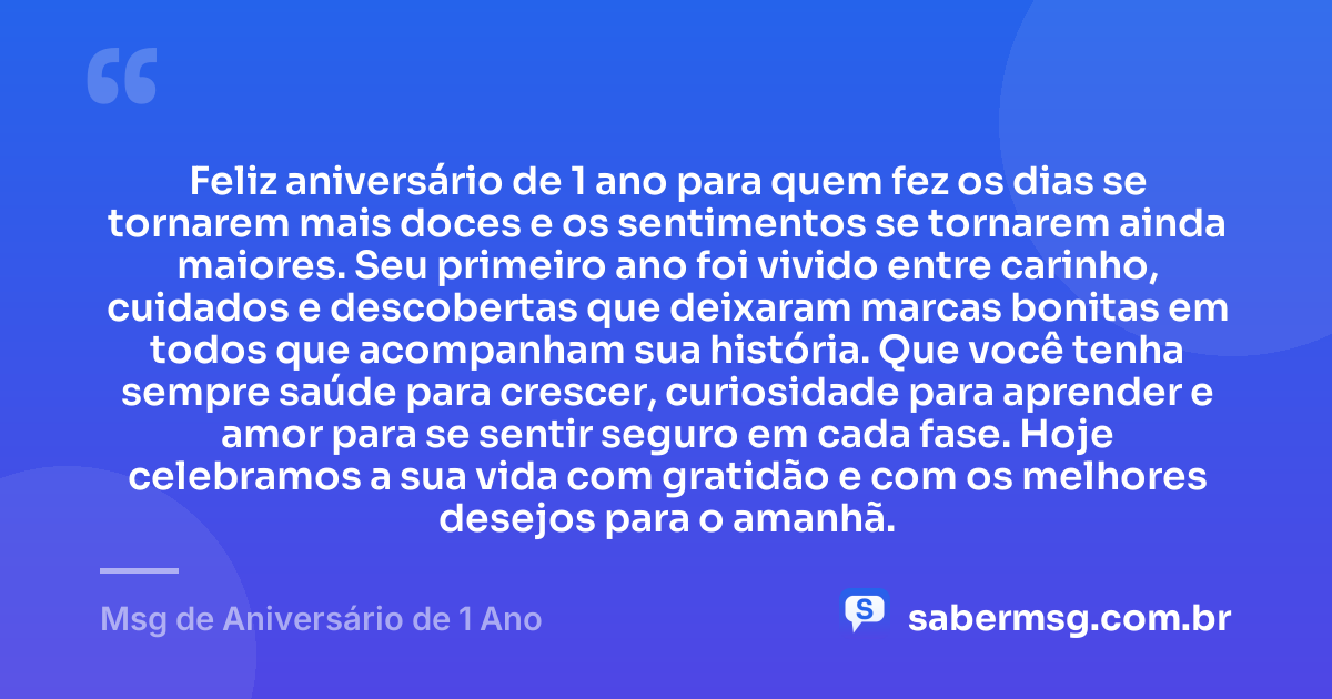 Feliz aniversário de 1 ano para quem fez os dias se tornarem mais doces e os sentimentos se tornarem ainda maiores. Seu primeiro ano foi vivido entre carinho, cuidados e descobertas que deixaram marcas bonitas em todos que acompanham sua história. Que você tenha sempre saúde para crescer, curiosidade para aprender e amor para se sentir seguro em cada fase. Hoje celebramos a sua vida com gratidão e com os melhores desejos para o amanhã. — Msg de Aniversário de 1 Ano