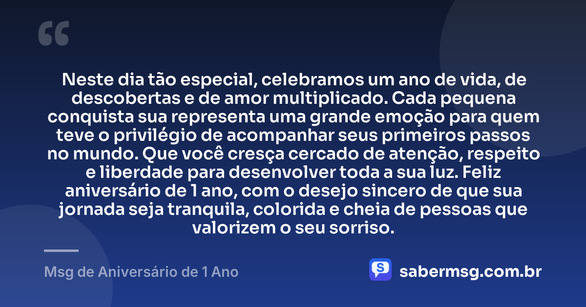Neste dia tão especial, celebramos um ano de vida, de descobertas e de amor multiplicado. Cada pequena conquista sua representa uma grande emoção para quem teve o privilégio de acompanhar seus primeiros passos no mundo. Que você cresça cercado de atenção, respeito e liberdade para desenvolver toda a sua luz. Feliz aniversário de 1 ano, com o desejo sincero de que sua jornada seja tranquila, colorida e cheia de pessoas que valorizem o seu sorriso. — Msg de Aniversário de 1 Ano