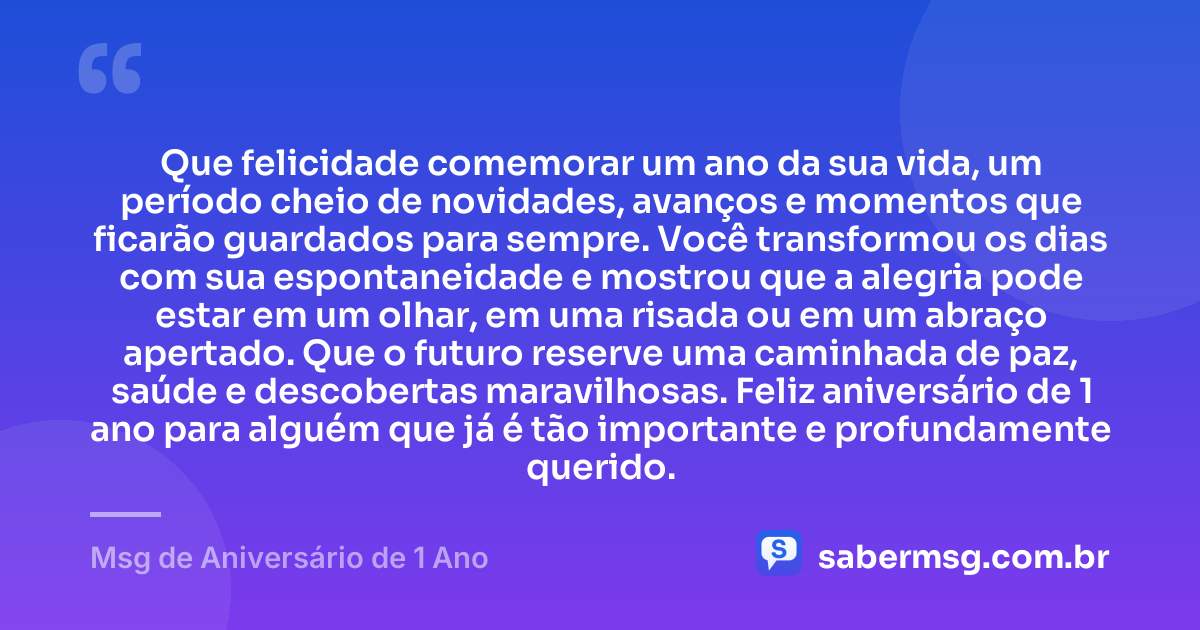 Que felicidade comemorar um ano da sua vida, um período cheio de novidades, avanços e momentos que ficarão guardados para sempre. Você transformou os dias com sua espontaneidade e mostrou que a alegria pode estar em um olhar, em uma risada ou em um abraço apertado. Que o futuro reserve uma caminhada de paz, saúde e descobertas maravilhosas. Feliz aniversário de 1 ano para alguém que já é tão importante e profundamente querido. — Msg de Aniversário de 1 Ano