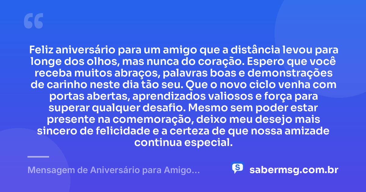 Feliz aniversário para um amigo que a distância levou para longe dos olhos, mas nunca do coração. Espero que você receba muitos abraços, palavras boas e demonstrações de carinho neste dia tão seu. Que o novo ciclo venha com portas abertas, aprendizados valiosos e força para superar qualquer desafio. Mesmo sem poder estar presente na comemoração, deixo meu desejo mais sincero de felicidade e a certeza de que nossa amizade continua especial. — Mensagem de Aniversário para Amigo Distante