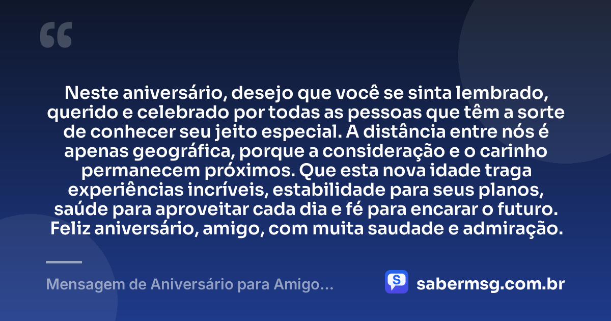 Neste aniversário, desejo que você se sinta lembrado, querido e celebrado por todas as pessoas que têm a sorte de conhecer seu jeito especial. A distância entre nós é apenas geográfica, porque a consideração e o carinho permanecem próximos. Que esta nova idade traga experiências incríveis, estabilidade para seus planos, saúde para aproveitar cada dia e fé para encarar o futuro. Feliz aniversário, amigo, com muita saudade e admiração. — Mensagem de Aniversário para Amigo Distante