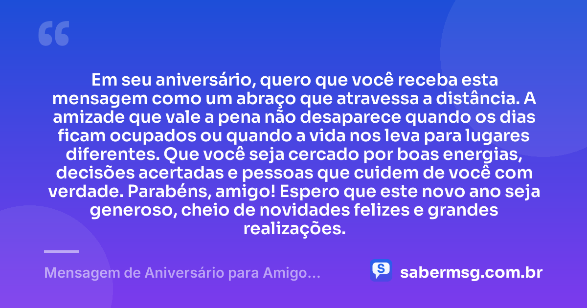 Em seu aniversário, quero que você receba esta mensagem como um abraço que atravessa a distância. A amizade que vale a pena não desaparece quando os dias ficam ocupados ou quando a vida nos leva para lugares diferentes. Que você seja cercado por boas energias, decisões acertadas e pessoas que cuidem de você com verdade. Parabéns, amigo! Espero que este novo ano seja generoso, cheio de novidades felizes e grandes realizações. — Mensagem de Aniversário para Amigo Distante
