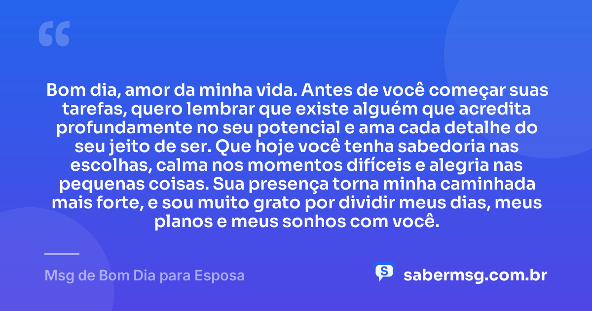 Bom dia, amor da minha vida. Antes de você começar suas tarefas, quero lembrar que existe alguém que acredita profundamente no seu potencial e ama cada detalhe do seu jeito de ser. Que hoje você tenha sabedoria nas escolhas, calma nos momentos difíceis e alegria nas pequenas coisas. Sua presença torna minha caminhada mais forte, e sou muito grato por dividir meus dias, meus planos e meus sonhos com você. — Msg de Bom Dia para Esposa