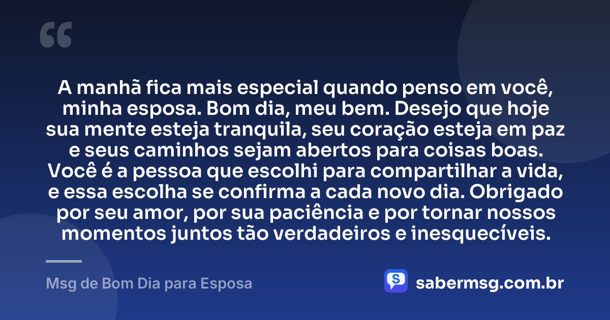 A manhã fica mais especial quando penso em você, minha esposa. Bom dia, meu bem. Desejo que hoje sua mente esteja tranquila, seu coração esteja em paz e seus caminhos sejam abertos para coisas boas. Você é a pessoa que escolhi para compartilhar a vida, e essa escolha se confirma a cada novo dia. Obrigado por seu amor, por sua paciência e por tornar nossos momentos juntos tão verdadeiros e inesquecíveis. — Msg de Bom Dia para Esposa