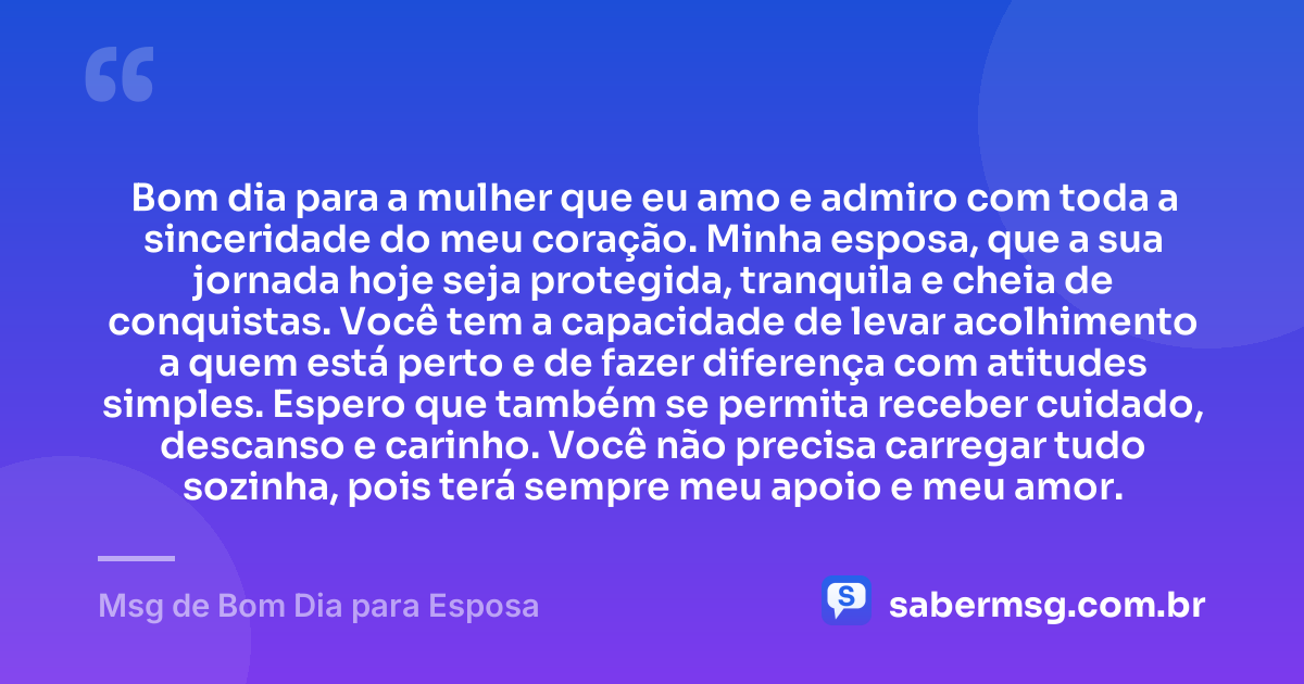 Bom dia para a mulher que eu amo e admiro com toda a sinceridade do meu coração. Minha esposa, que a sua jornada hoje seja protegida, tranquila e cheia de conquistas. Você tem a capacidade de levar acolhimento a quem está perto e de fazer diferença com atitudes simples. Espero que também se permita receber cuidado, descanso e carinho. Você não precisa carregar tudo sozinha, pois terá sempre meu apoio e meu amor. — Msg de Bom Dia para Esposa