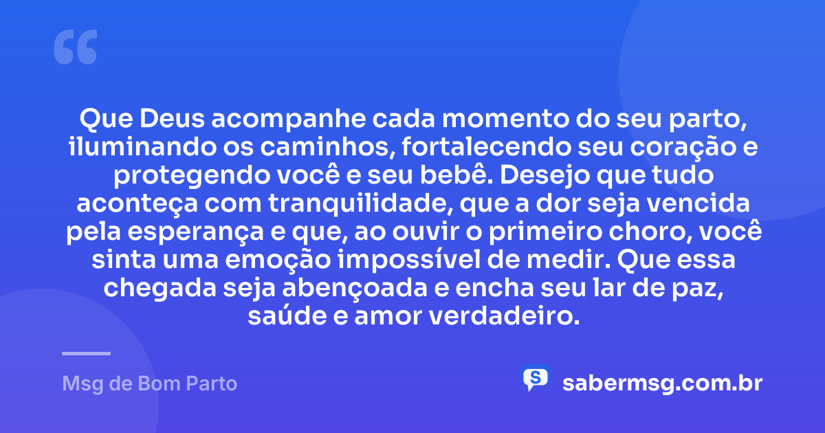 Que Deus acompanhe cada momento do seu parto, iluminando os caminhos, fortalecendo seu coração e protegendo você e seu bebê. Desejo que tudo aconteça com tranquilidade, que a dor seja vencida pela esperança e que, ao ouvir o primeiro choro, você sinta uma emoção impossível de medir. Que essa chegada seja abençoada e encha seu lar de paz, saúde e amor verdadeiro. — Msg de Bom Parto