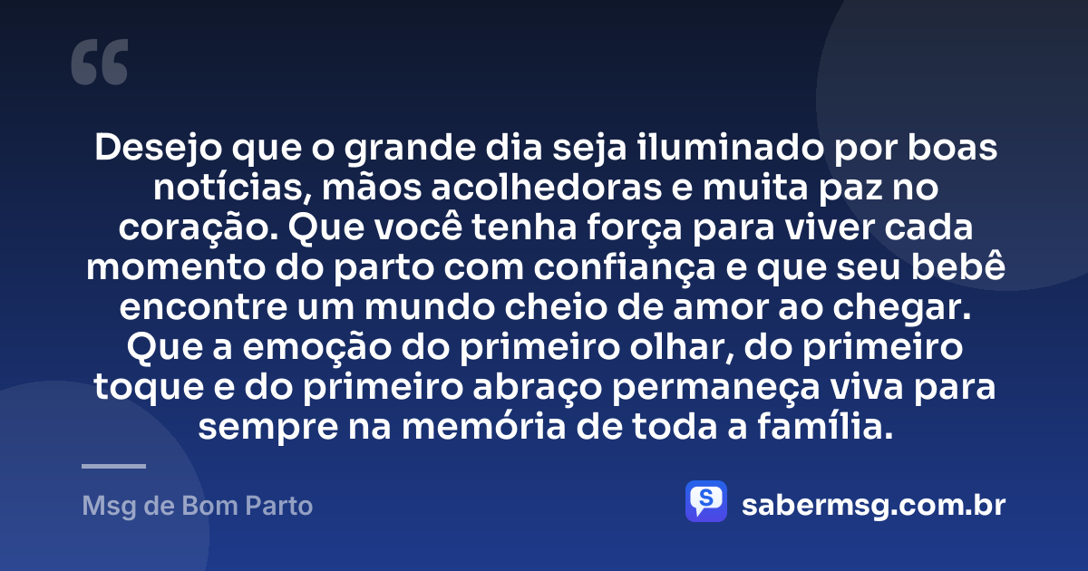 Desejo que o grande dia seja iluminado por boas notícias, mãos acolhedoras e muita paz no coração. Que você tenha força para viver cada momento do parto com confiança e que seu bebê encontre um mundo cheio de amor ao chegar. Que a emoção do primeiro olhar, do primeiro toque e do primeiro abraço permaneça viva para sempre na memória de toda a família. — Msg de Bom Parto