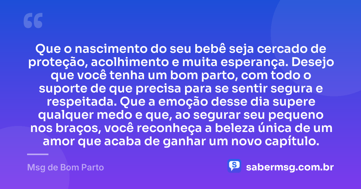 Que o nascimento do seu bebê seja cercado de proteção, acolhimento e muita esperança. Desejo que você tenha um bom parto, com todo o suporte de que precisa para se sentir segura e respeitada. Que a emoção desse dia supere qualquer medo e que, ao segurar seu pequeno nos braços, você reconheça a beleza única de um amor que acaba de ganhar um novo capítulo. — Msg de Bom Parto