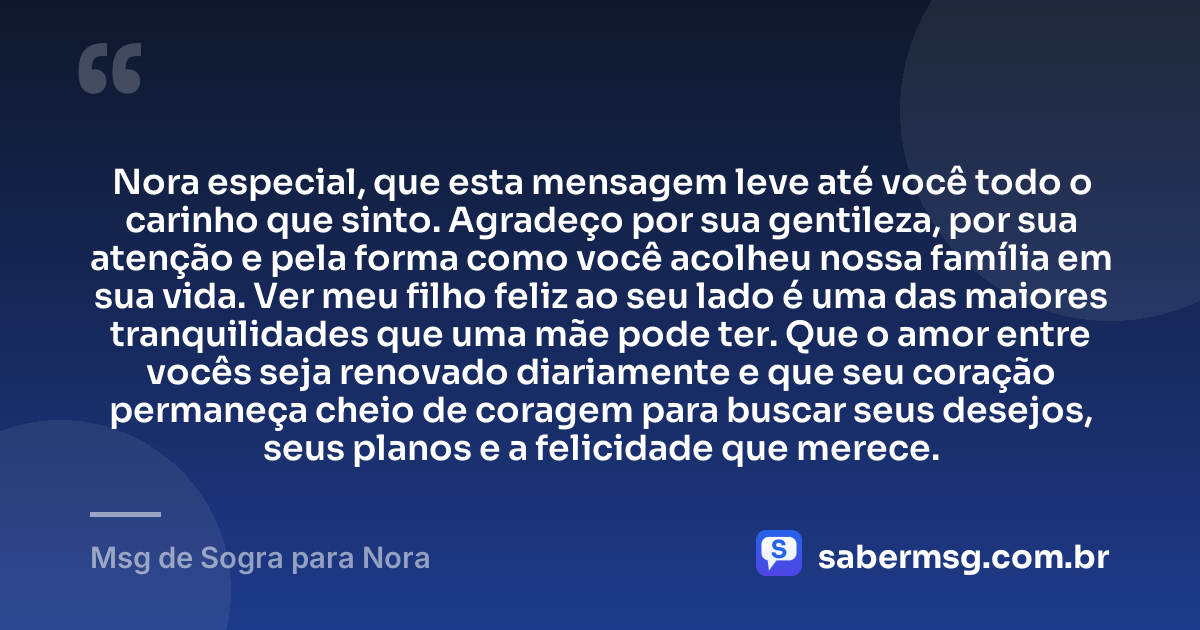 Nora especial, que esta mensagem leve até você todo o carinho que sinto. Agradeço por sua gentileza, por sua atenção e pela forma como você acolheu nossa família em sua vida. Ver meu filho feliz ao seu lado é uma das maiores tranquilidades que uma mãe pode ter. Que o amor entre vocês seja renovado diariamente e que seu coração permaneça cheio de coragem para buscar seus desejos, seus planos e a felicidade que merece. — Msg de Sogra para Nora