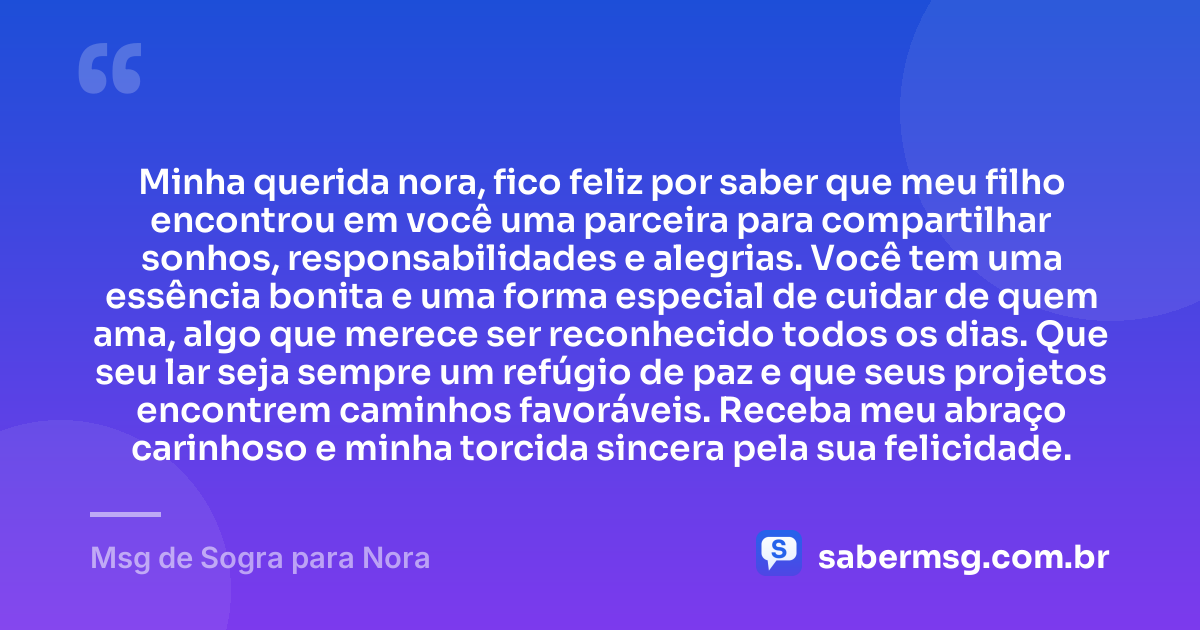 Minha querida nora, fico feliz por saber que meu filho encontrou em você uma parceira para compartilhar sonhos, responsabilidades e alegrias. Você tem uma essência bonita e uma forma especial de cuidar de quem ama, algo que merece ser reconhecido todos os dias. Que seu lar seja sempre um refúgio de paz e que seus projetos encontrem caminhos favoráveis. Receba meu abraço carinhoso e minha torcida sincera pela sua felicidade. — Msg de Sogra para Nora