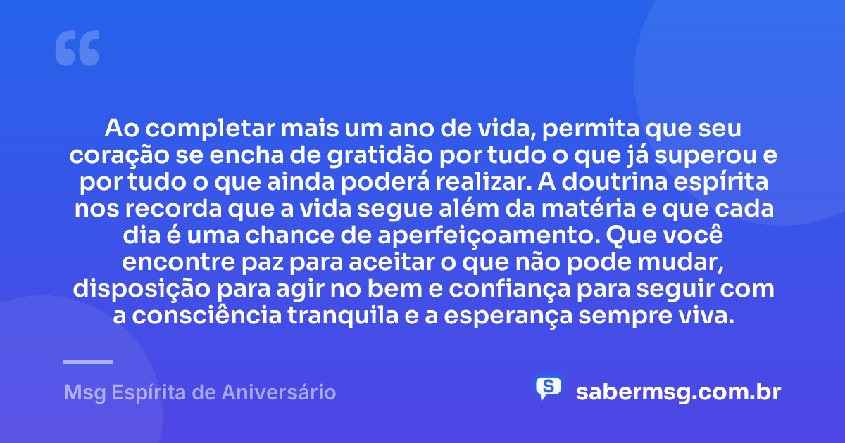 Ao completar mais um ano de vida, permita que seu coração se encha de gratidão por tudo o que já superou e por tudo o que ainda poderá realizar. A doutrina espírita nos recorda que a vida segue além da matéria e que cada dia é uma chance de aperfeiçoamento. Que você encontre paz para aceitar o que não pode mudar, disposição para agir no bem e confiança para seguir com a consciência tranquila e a esperança sempre viva. — Msg Espírita de Aniversário
