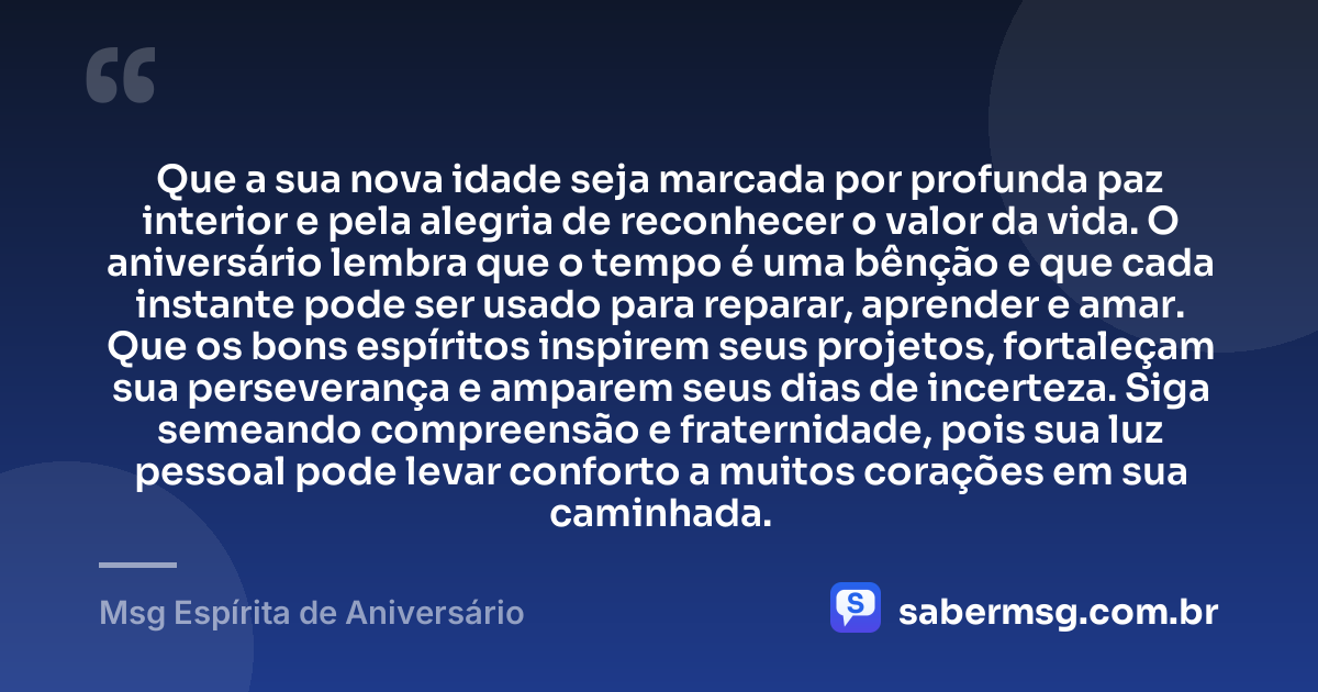 Que a sua nova idade seja marcada por profunda paz interior e pela alegria de reconhecer o valor da vida. O aniversário lembra que o tempo é uma bênção e que cada instante pode ser usado para reparar, aprender e amar. Que os bons espíritos inspirem seus projetos, fortaleçam sua perseverança e amparem seus dias de incerteza. Siga semeando compreensão e fraternidade, pois sua luz pessoal pode levar conforto a muitos corações em sua caminhada. — Msg Espírita de Aniversário