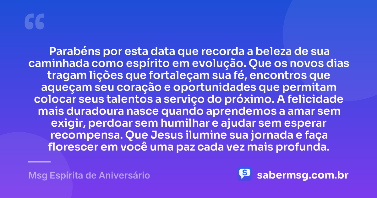Parabéns por esta data que recorda a beleza de sua caminhada como espírito em evolução. Que os novos dias tragam lições que fortaleçam sua fé, encontros que aqueçam seu coração e oportunidades que permitam colocar seus talentos a serviço do próximo. A felicidade mais duradoura nasce quando aprendemos a amar sem exigir, perdoar sem humilhar e ajudar sem esperar recompensa. Que Jesus ilumine sua jornada e faça florescer em você uma paz cada vez mais profunda. — Msg Espírita de Aniversário
