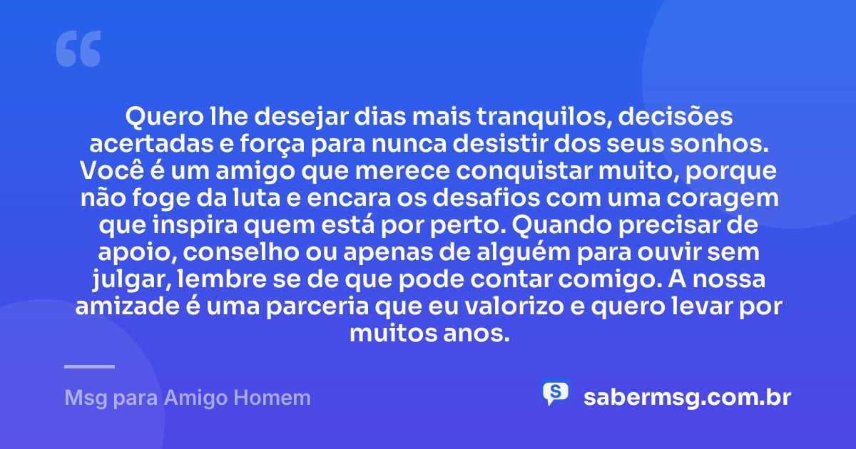 Quero lhe desejar dias mais tranquilos, decisões acertadas e força para nunca desistir dos seus sonhos. Você é um amigo que merece conquistar muito, porque não foge da luta e encara os desafios com uma coragem que inspira quem está por perto. Quando precisar de apoio, conselho ou apenas de alguém para ouvir sem julgar, lembre se de que pode contar comigo. A nossa amizade é uma parceria que eu valorizo e quero levar por muitos anos. — Msg para Amigo Homem