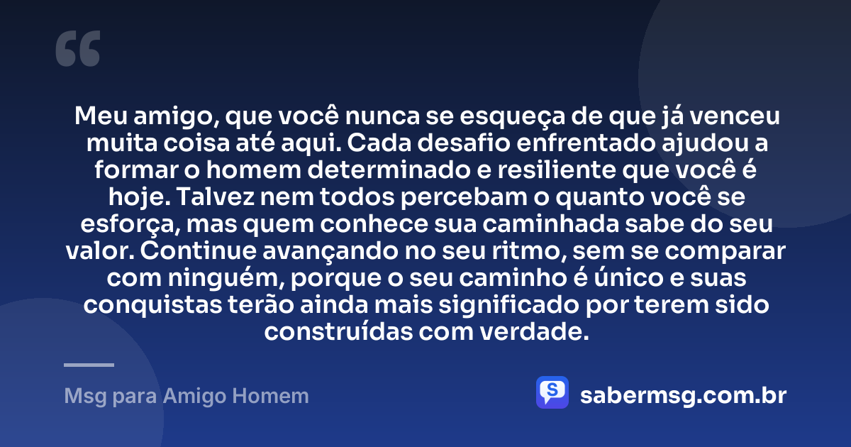 Meu amigo, que você nunca se esqueça de que já venceu muita coisa até aqui. Cada desafio enfrentado ajudou a formar o homem determinado e resiliente que você é hoje. Talvez nem todos percebam o quanto você se esforça, mas quem conhece sua caminhada sabe do seu valor. Continue avançando no seu ritmo, sem se comparar com ninguém, porque o seu caminho é único e suas conquistas terão ainda mais significado por terem sido construídas com verdade. — Msg para Amigo Homem