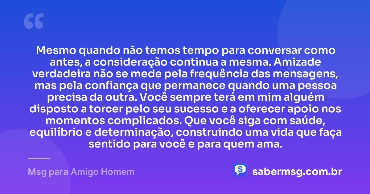 Mesmo quando não temos tempo para conversar como antes, a consideração continua a mesma. Amizade verdadeira não se mede pela frequência das mensagens, mas pela confiança que permanece quando uma pessoa precisa da outra. Você sempre terá em mim alguém disposto a torcer pelo seu sucesso e a oferecer apoio nos momentos complicados. Que você siga com saúde, equilíbrio e determinação, construindo uma vida que faça sentido para você e para quem ama. — Msg para Amigo Homem