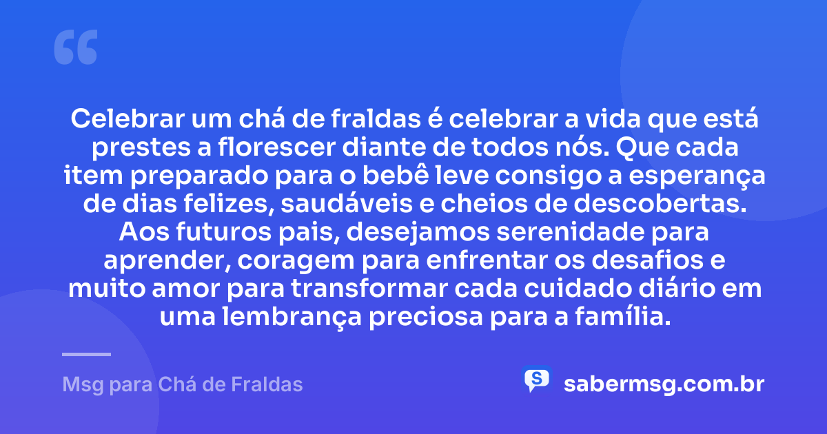 Celebrar um chá de fraldas é celebrar a vida que está prestes a florescer diante de todos nós. Que cada item preparado para o bebê leve consigo a esperança de dias felizes, saudáveis e cheios de descobertas. Aos futuros pais, desejamos serenidade para aprender, coragem para enfrentar os desafios e muito amor para transformar cada cuidado diário em uma lembrança preciosa para a família. — Msg para Chá de Fraldas