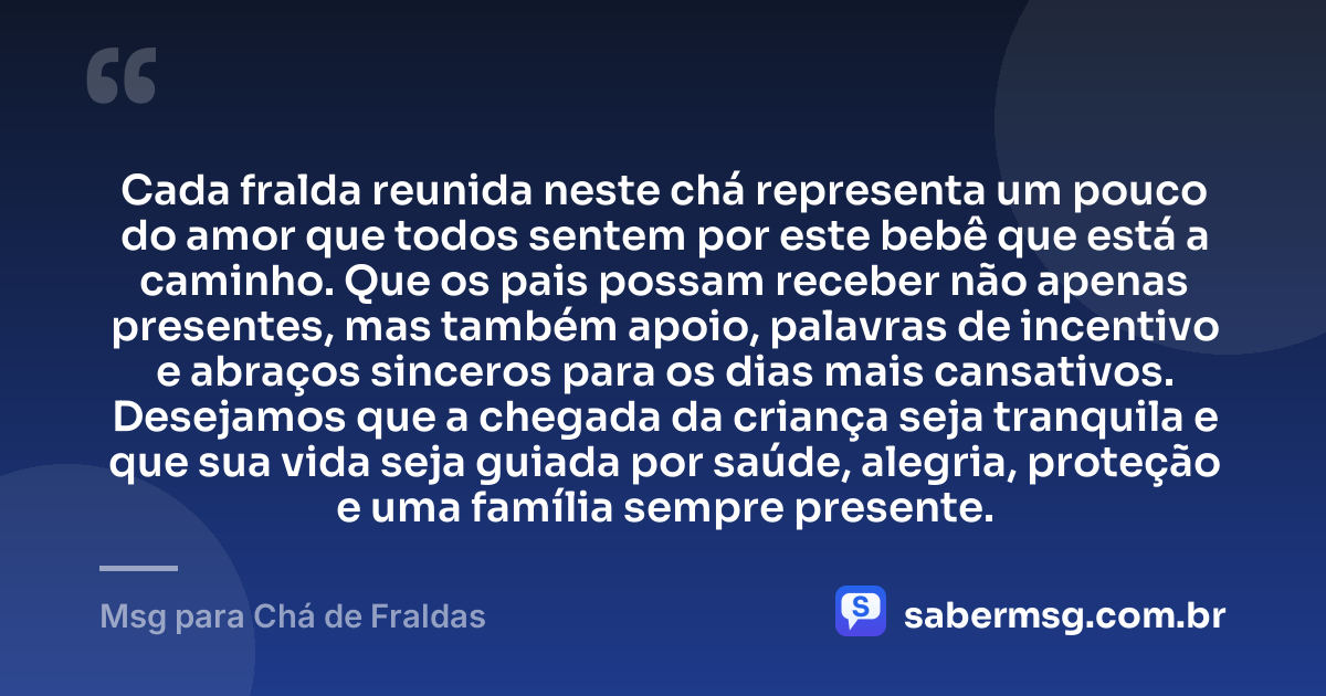 Cada fralda reunida neste chá representa um pouco do amor que todos sentem por este bebê que está a caminho. Que os pais possam receber não apenas presentes, mas também apoio, palavras de incentivo e abraços sinceros para os dias mais cansativos. Desejamos que a chegada da criança seja tranquila e que sua vida seja guiada por saúde, alegria, proteção e uma família sempre presente. — Msg para Chá de Fraldas