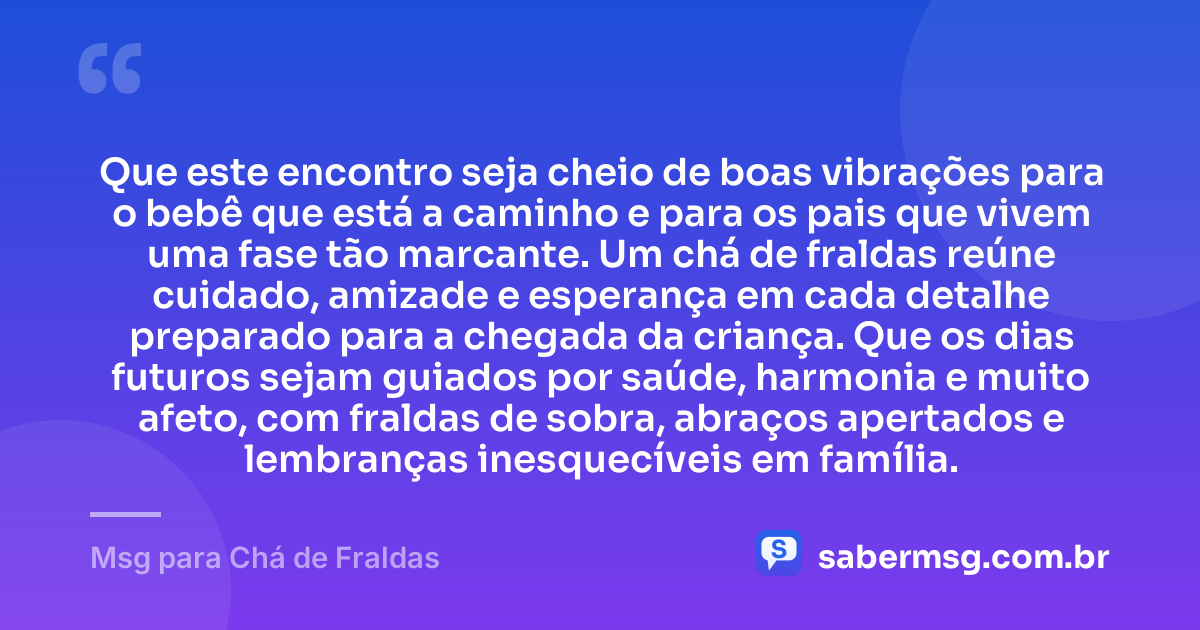 Que este encontro seja cheio de boas vibrações para o bebê que está a caminho e para os pais que vivem uma fase tão marcante. Um chá de fraldas reúne cuidado, amizade e esperança em cada detalhe preparado para a chegada da criança. Que os dias futuros sejam guiados por saúde, harmonia e muito afeto, com fraldas de sobra, abraços apertados e lembranças inesquecíveis em família. — Msg para Chá de Fraldas