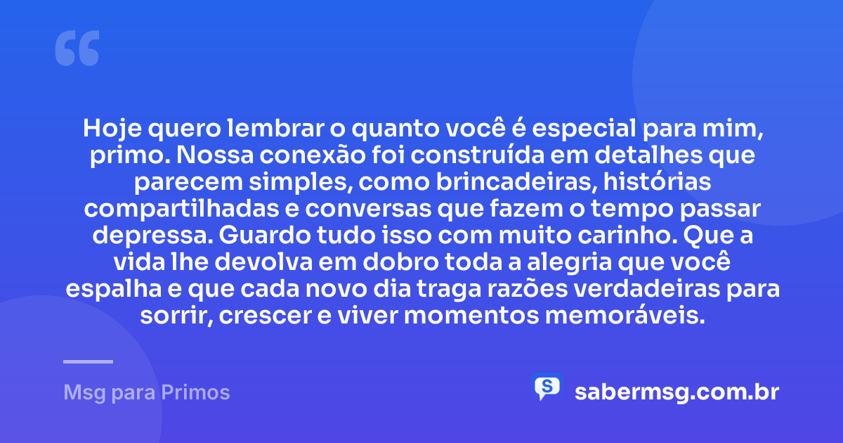 Hoje quero lembrar o quanto você é especial para mim, primo. Nossa conexão foi construída em detalhes que parecem simples, como brincadeiras, histórias compartilhadas e conversas que fazem o tempo passar depressa. Guardo tudo isso com muito carinho. Que a vida lhe devolva em dobro toda a alegria que você espalha e que cada novo dia traga razões verdadeiras para sorrir, crescer e viver momentos memoráveis. — Msg para Primos