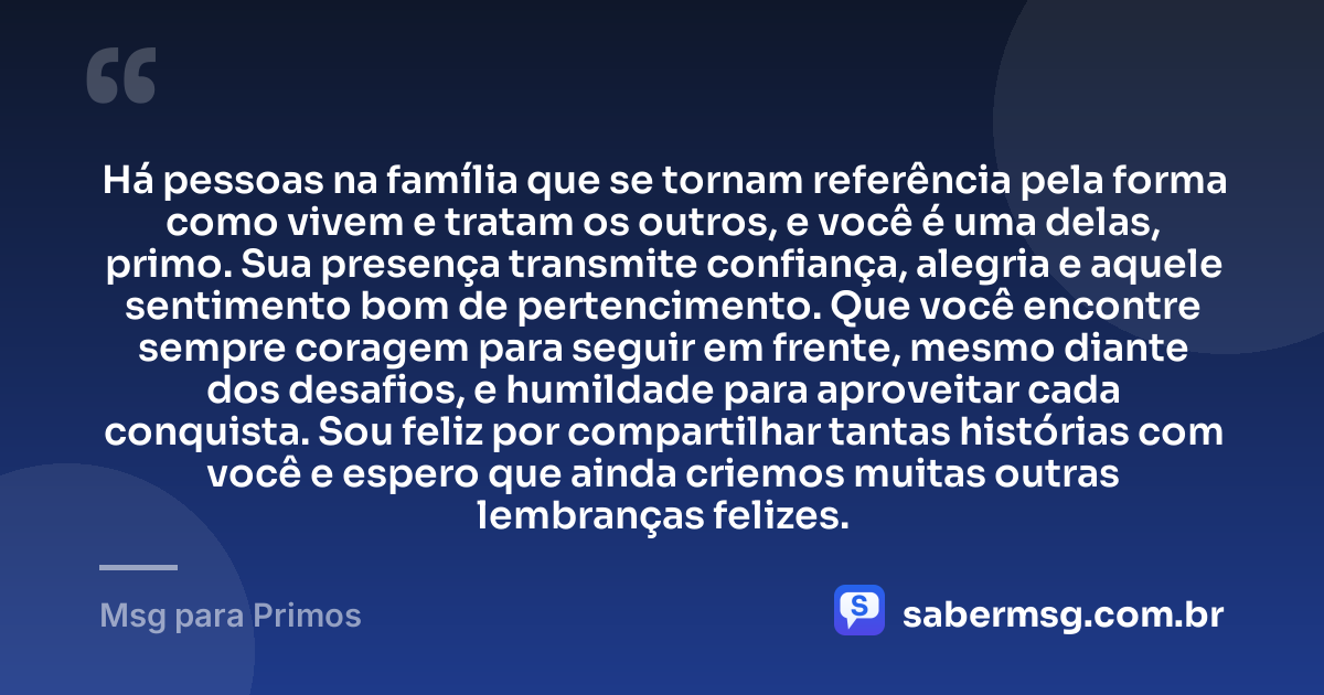 Há pessoas na família que se tornam referência pela forma como vivem e tratam os outros, e você é uma delas, primo. Sua presença transmite confiança, alegria e aquele sentimento bom de pertencimento. Que você encontre sempre coragem para seguir em frente, mesmo diante dos desafios, e humildade para aproveitar cada conquista. Sou feliz por compartilhar tantas histórias com você e espero que ainda criemos muitas outras lembranças felizes. — Msg para Primos