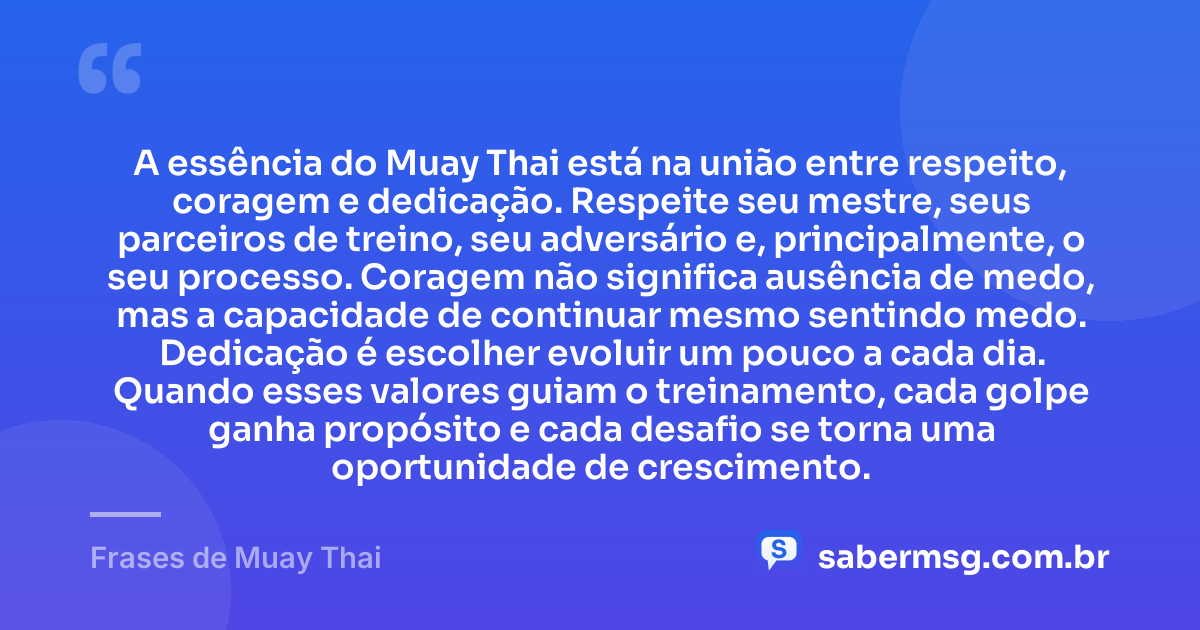 A essência do Muay Thai está na união entre respeito, coragem e dedicação. Respeite seu mestre, seus parceiros de treino, seu adversário e, principalmente, o seu processo. Coragem não significa ausência de medo, mas a capacidade de continuar mesmo sentindo medo. Dedicação é escolher evoluir um pouco a cada dia. Quando esses valores guiam o treinamento, cada golpe ganha propósito e cada desafio se torna uma oportunidade de crescimento. — Frases de Muay Thai