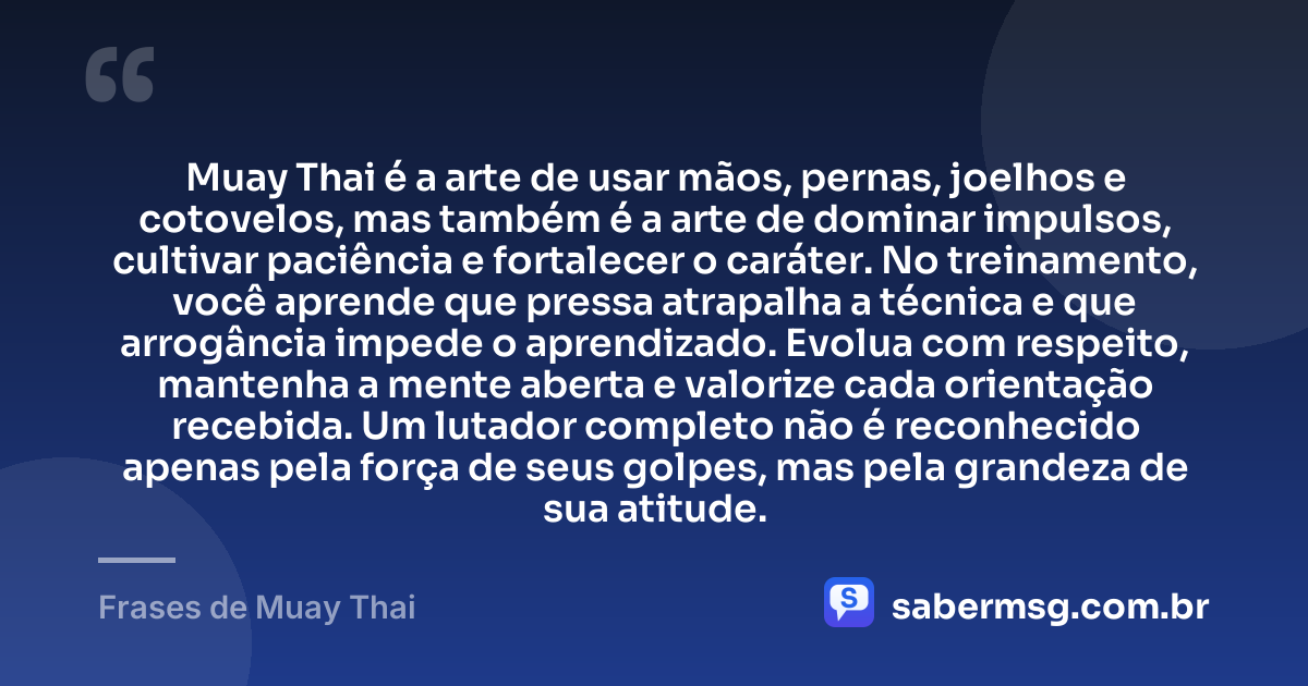 Muay Thai é a arte de usar mãos, pernas, joelhos e cotovelos, mas também é a arte de dominar impulsos, cultivar paciência e fortalecer o caráter. No treinamento, você aprende que pressa atrapalha a técnica e que arrogância impede o aprendizado. Evolua com respeito, mantenha a mente aberta e valorize cada orientação recebida. Um lutador completo não é reconhecido apenas pela força de seus golpes, mas pela grandeza de sua atitude. — Frases de Muay Thai