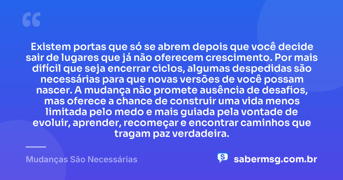 Existem portas que só se abrem depois que você decide sair de lugares que já não oferecem crescimento. Por mais difícil que seja encerrar ciclos, algumas despedidas são necessárias para que novas versões de você possam nascer. A mudança não promete ausência de desafios, mas oferece a chance de construir uma vida menos limitada pelo medo e mais guiada pela vontade de evoluir, aprender, recomeçar e encontrar caminhos que tragam paz verdadeira. — Mudanças São Necessárias